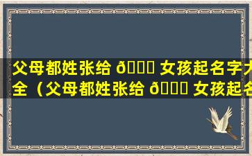 父母都姓张给 🐕 女孩起名字大全（父母都姓张给 🕊 女孩起名字大全三个字）